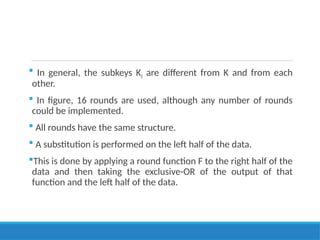  In general, the subkeys Ki are different from K and from each
other.
 In figure, 16 rounds are used, although any number of rounds
could be implemented.
 All rounds have the same structure.
 A substitution is performed on the left half of the data.
This is done by applying a round function F to the right half of the
data and then taking the exclusive-OR of the output of that
function and the left half of the data.
 
