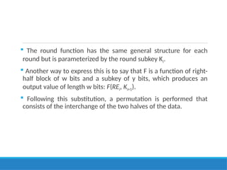  The round function has the same general structure for each
round but is parameterized by the round subkey Ki.
 Another way to express this is to say that F is a function of right-
half block of w bits and a subkey of y bits, which produces an
output value of length w bits: F(REi, Ki+1).
 Following this substitution, a permutation is performed that
consists of the interchange of the two halves of the data.
 