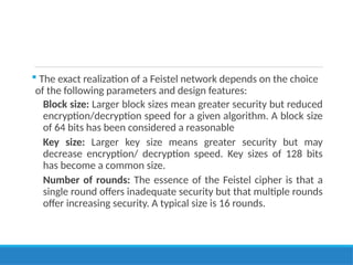  The exact realization of a Feistel network depends on the choice
of the following parameters and design features:
Block size: Larger block sizes mean greater security but reduced
encryption/decryption speed for a given algorithm. A block size
of 64 bits has been considered a reasonable
Key size: Larger key size means greater security but may
decrease encryption/ decryption speed. Key sizes of 128 bits
has become a common size.
Number of rounds: The essence of the Feistel cipher is that a
single round offers inadequate security but that multiple rounds
offer increasing security. A typical size is 16 rounds.
 