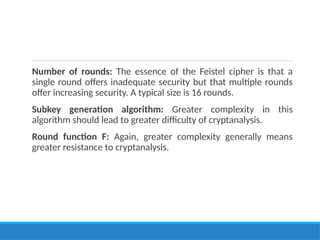 Number of rounds: The essence of the Feistel cipher is that a
single round offers inadequate security but that multiple rounds
offer increasing security. A typical size is 16 rounds.
Subkey generation algorithm: Greater complexity in this
algorithm should lead to greater difficulty of cryptanalysis.
Round function F: Again, greater complexity generally means
greater resistance to cryptanalysis.
 