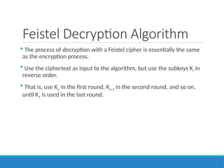 Feistel Decryption Algorithm
 The process of decryption with a Feistel cipher is essentially the same
as the encryption process.
 Use the ciphertext as input to the algorithm, but use the subkeys Ki in
reverse order.
 That is, use Kn in the first round, Kn-1 in the second round, and so on,
until K1 is used in the last round.
 
