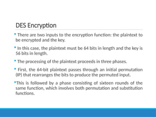 DES Encryption
 There are two inputs to the encryption function: the plaintext to
be encrypted and the key.
 In this case, the plaintext must be 64 bits in length and the key is
56 bits in length.
 The processing of the plaintext proceeds in three phases.
 First, the 64-bit plaintext passes through an initial permutation
(IP) that rearranges the bits to produce the permuted input.
This is followed by a phase consisting of sixteen rounds of the
same function, which involves both permutation and substitution
functions.
 