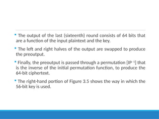  The output of the last (sixteenth) round consists of 64 bits that
are a function of the input plaintext and the key.
 The left and right halves of the output are swapped to produce
the preoutput.
 Finally, the preoutput is passed through a permutation [IP -1
] that
is the inverse of the initial permutation function, to produce the
64-bit ciphertext.
 The right-hand portion of Figure 3.5 shows the way in which the
56-bit key is used.
 