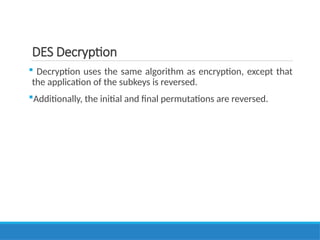 DES Decryption
 Decryption uses the same algorithm as encryption, except that
the application of the subkeys is reversed.
Additionally, the initial and final permutations are reversed.
 