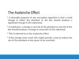 The Avalanche Effect
 A desirable property of any encryption algorithm is that a small
change in either the plaintext or the key should produce a
significant change in the ciphertext.
 In particular, a change in one bit of the plaintext or one bit of the
key should produce a change in many bits of the ciphertext.
 This is referred to as the avalanche effect.
 If the change were small, this might provide a way to reduce the
size of the plaintext or key space to be searched.
 