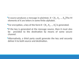 A source produces a message in plaintext, X = [X1, X2, .., XM]The M
elements of X are letters in some finite alphabet.
For encryption, a key of the form K = [K1, K2, .., KJ] is generated.
If the key is generated at the message source, then it must also
be provided to the destination by means of some secure
channel.
Alternatively, a third party could generate the key and securely
deliver it to both source and destination.
 