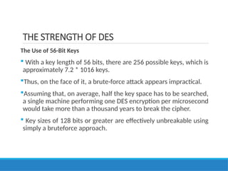 THE STRENGTH OF DES
The Use of 56-Bit Keys
 With a key length of 56 bits, there are 256 possible keys, which is
approximately 7.2 * 1016 keys.
Thus, on the face of it, a brute-force attack appears impractical.
Assuming that, on average, half the key space has to be searched,
a single machine performing one DES encryption per microsecond
would take more than a thousand years to break the cipher.
 Key sizes of 128 bits or greater are effectively unbreakable using
simply a bruteforce approach.
 