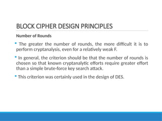BLOCK CIPHER DESIGN PRINCIPLES
Number of Rounds
 The greater the number of rounds, the more difficult it is to
perform cryptanalysis, even for a relatively weak F.
 In general, the criterion should be that the number of rounds is
chosen so that known cryptanalytic efforts require greater effort
than a simple brute-force key search attack.
 This criterion was certainly used in the design of DES.
 