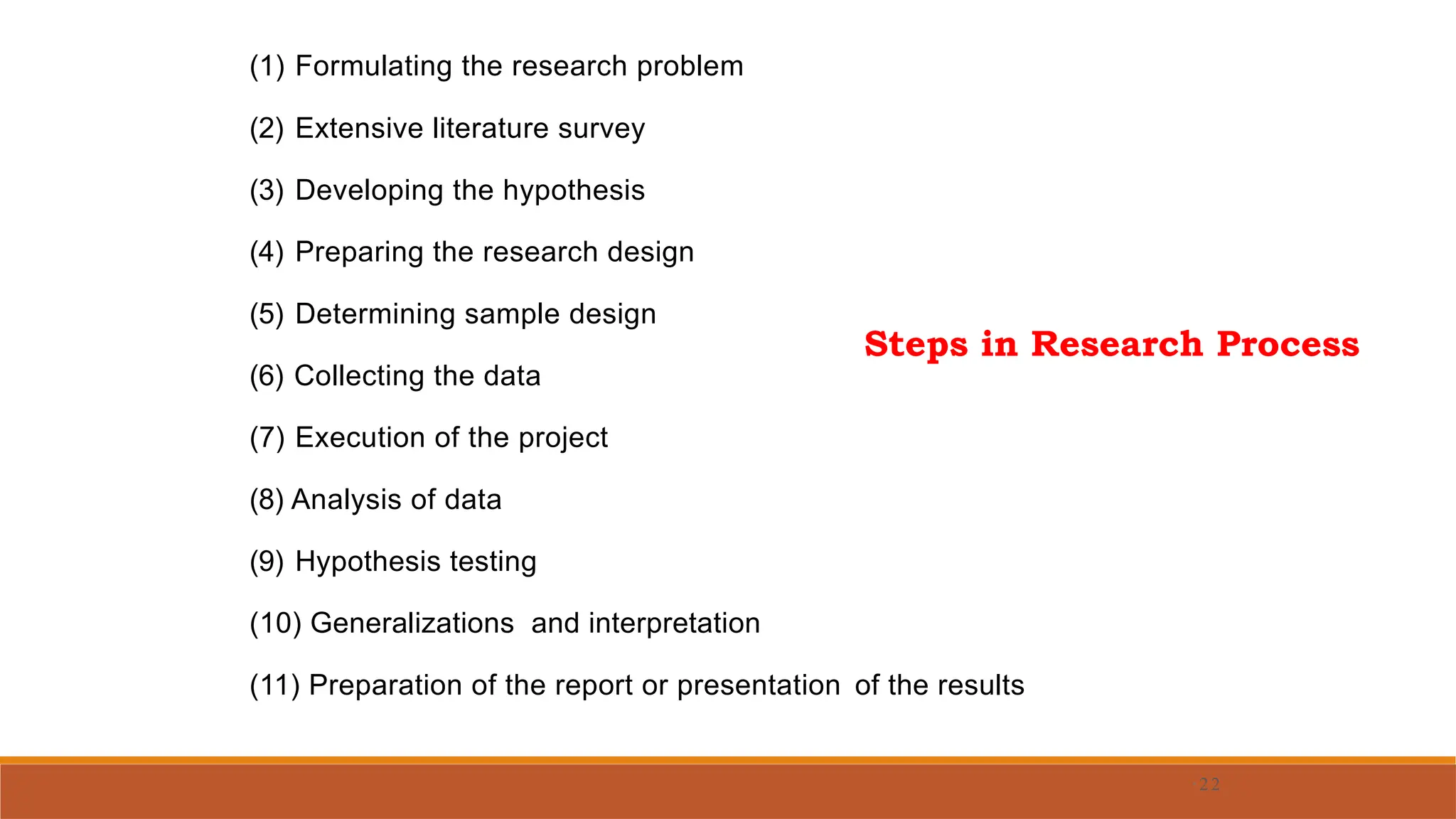 (1) Formulating the research problem
(2) Extensive literature survey
(3) Developing the hypothesis
(4) Preparing the research design
(5) Determining sample design
(6) Collecting the data
(7) Execution of the project
(8) Analysis of data
(9) Hypothesis testing
(10) Generalizations and interpretation
(11) Preparation of the report or presentation of the results
· 22
Steps in Research Process
 