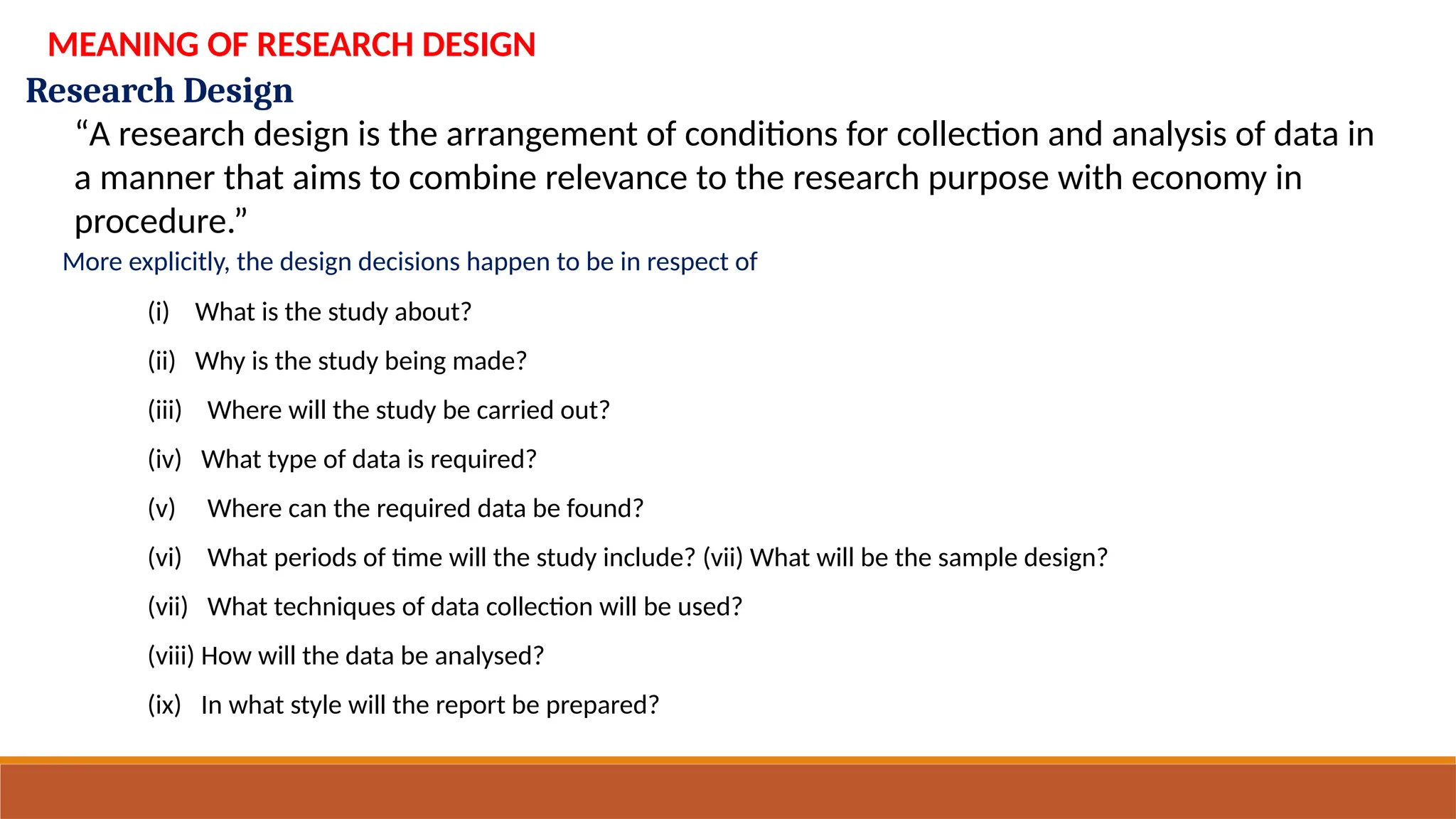 Research Design
MEANING OF RESEARCH DESIGN
“A research design is the arrangement of conditions for collection and analysis of data in
a manner that aims to combine relevance to the research purpose with economy in
procedure.”
More explicitly, the design decisions happen to be in respect of
(i) What is the study about?
(ii) Why is the study being made?
(iii) Where will the study be carried out?
(iv) What type of data is required?
(v) Where can the required data be found?
(vi) What periods of time will the study include? (vii) What will be the sample design?
(vii) What techniques of data collection will be used?
(viii) How will the data be analysed?
(ix) In what style will the report be prepared?
 