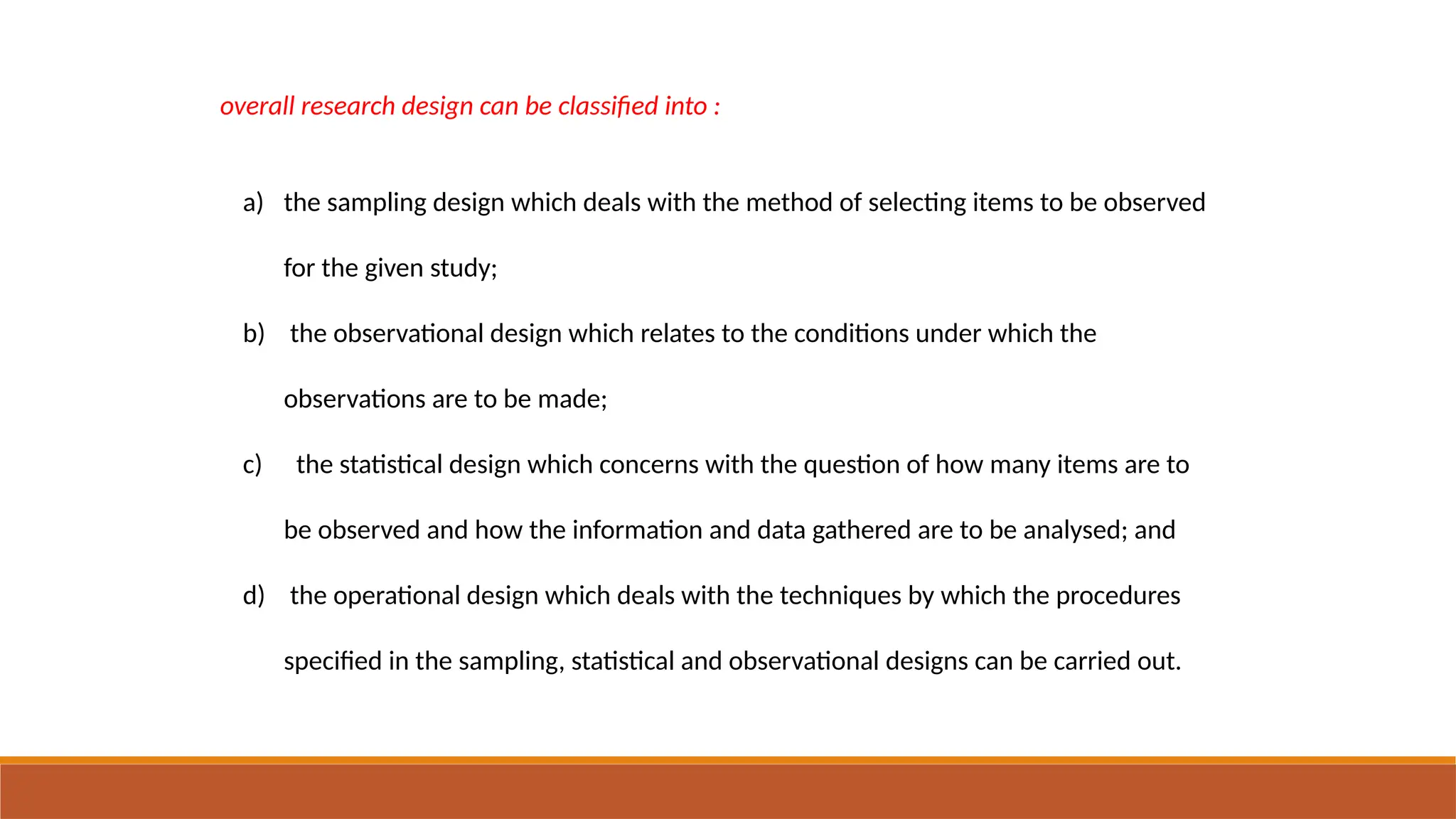 overall research design can be classified into :
a) the sampling design which deals with the method of selecting items to be observed
for the given study;
b) the observational design which relates to the conditions under which the
observations are to be made;
c) the statistical design which concerns with the question of how many items are to
be observed and how the information and data gathered are to be analysed; and
d) the operational design which deals with the techniques by which the procedures
specified in the sampling, statistical and observational designs can be carried out.
 