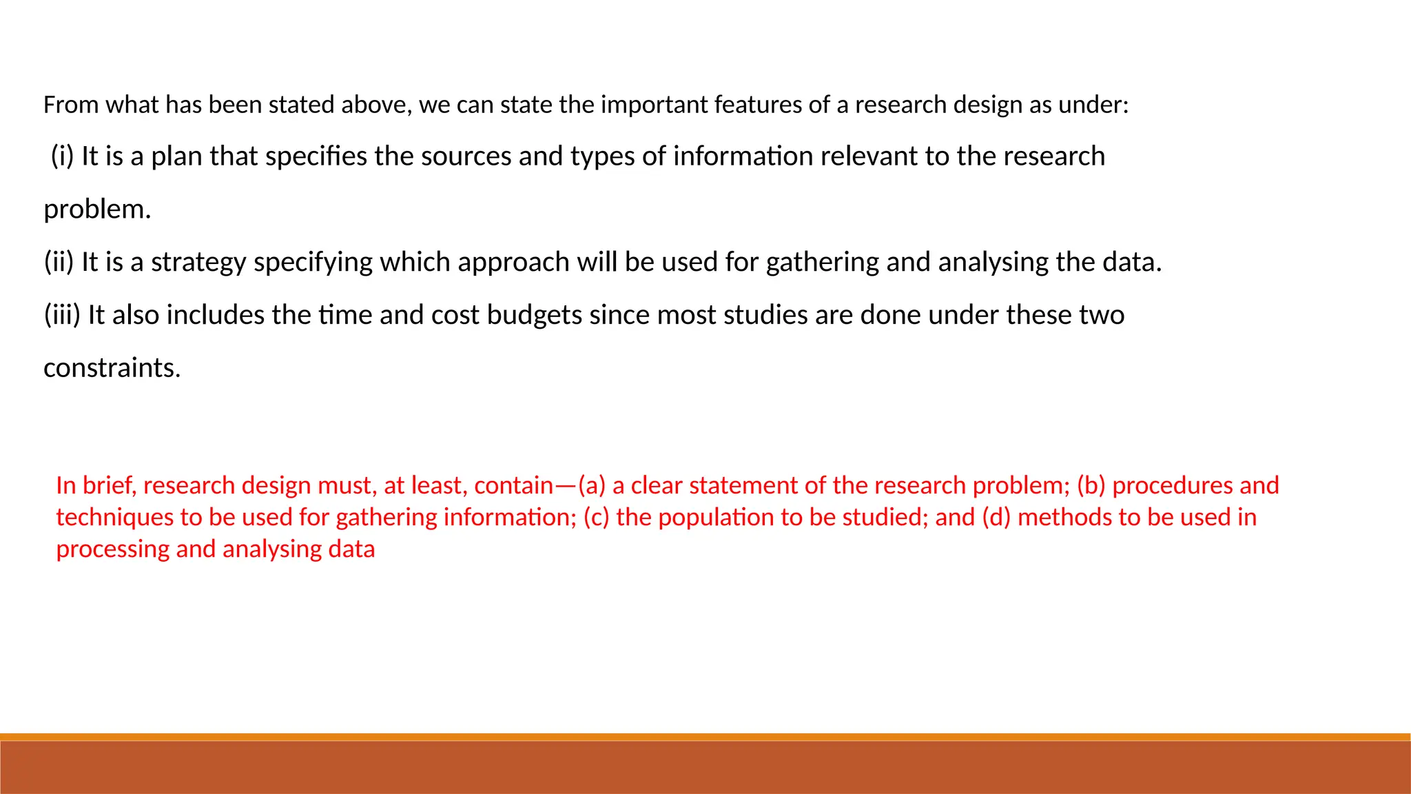 From what has been stated above, we can state the important features of a research design as under:
(i) It is a plan that specifies the sources and types of information relevant to the research
problem.
(ii) It is a strategy specifying which approach will be used for gathering and analysing the data.
(iii) It also includes the time and cost budgets since most studies are done under these two
constraints.
In brief, research design must, at least, contain—(a) a clear statement of the research problem; (b) procedures and
techniques to be used for gathering information; (c) the population to be studied; and (d) methods to be used in
processing and analysing data
 
