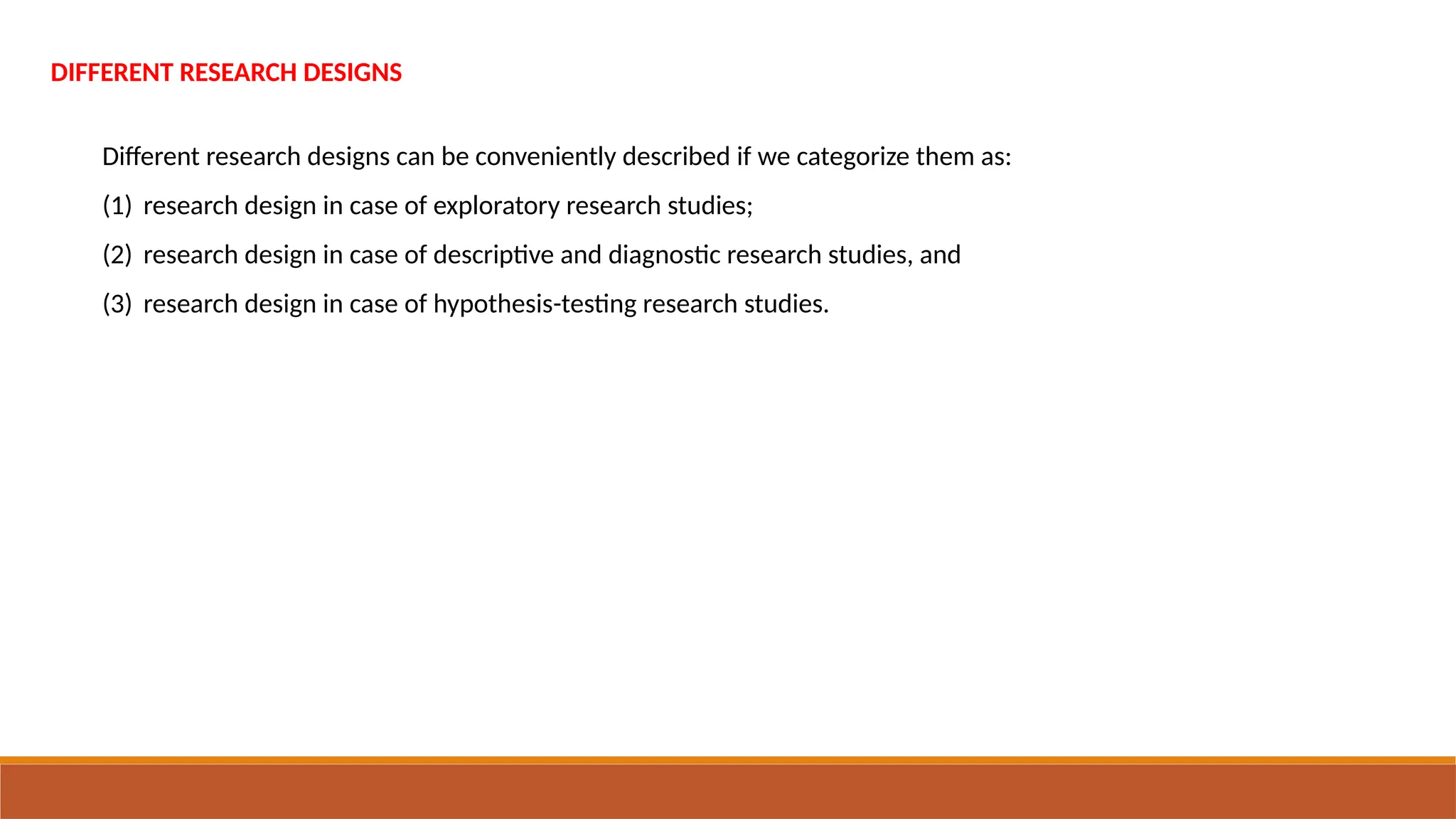 DIFFERENT RESEARCH DESIGNS
Different research designs can be conveniently described if we categorize them as:
(1) research design in case of exploratory research studies;
(2) research design in case of descriptive and diagnostic research studies, and
(3) research design in case of hypothesis-testing research studies.
 