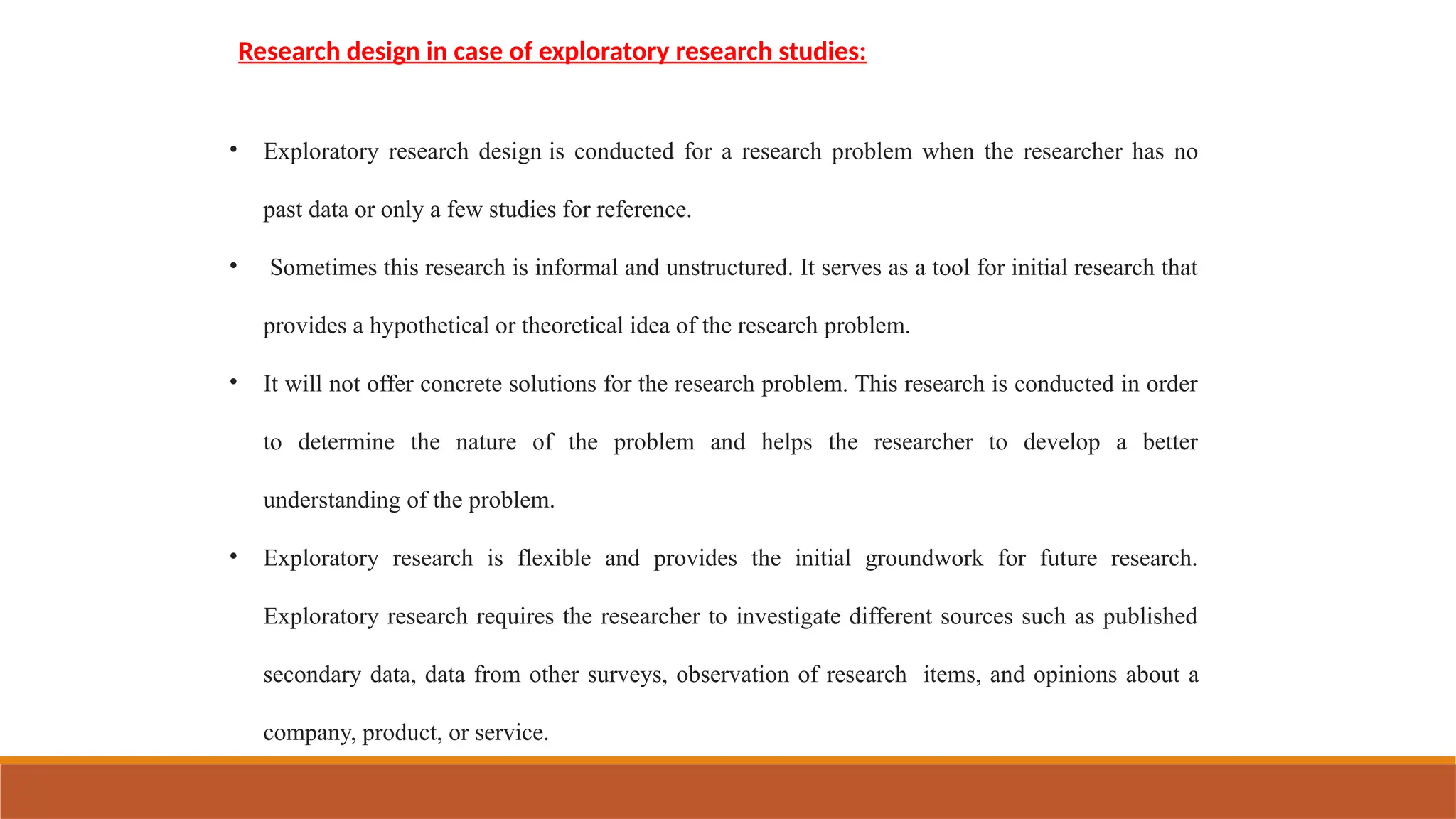 Research design in case of exploratory research studies:
• Exploratory research design is conducted for a research problem when the researcher has no
past data or only a few studies for reference.
• Sometimes this research is informal and unstructured. It serves as a tool for initial research that
provides a hypothetical or theoretical idea of the research problem.
• It will not offer concrete solutions for the research problem. This research is conducted in order
to determine the nature of the problem and helps the researcher to develop a better
understanding of the problem.
• Exploratory research is flexible and provides the initial groundwork for future research.
Exploratory research requires the researcher to investigate different sources such as published
secondary data, data from other surveys, observation of research items, and opinions about a
company, product, or service.
 