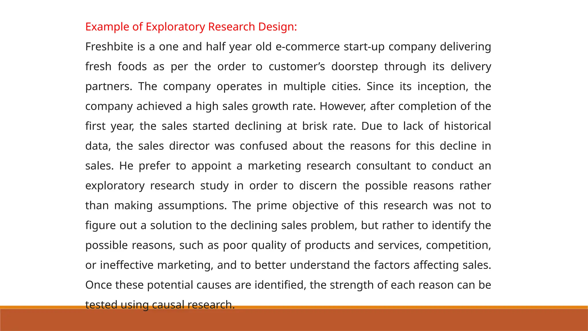 Example of Exploratory Research Design:
Freshbite is a one and half year old e-commerce start-up company delivering
fresh foods as per the order to customer’s doorstep through its delivery
partners. The company operates in multiple cities. Since its inception, the
company achieved a high sales growth rate. However, after completion of the
first year, the sales started declining at brisk rate. Due to lack of historical
data, the sales director was confused about the reasons for this decline in
sales. He prefer to appoint a marketing research consultant to conduct an
exploratory research study in order to discern the possible reasons rather
than making assumptions. The prime objective of this research was not to
figure out a solution to the declining sales problem, but rather to identify the
possible reasons, such as poor quality of products and services, competition,
or ineffective marketing, and to better understand the factors affecting sales.
Once these potential causes are identified, the strength of each reason can be
tested using causal research.
 