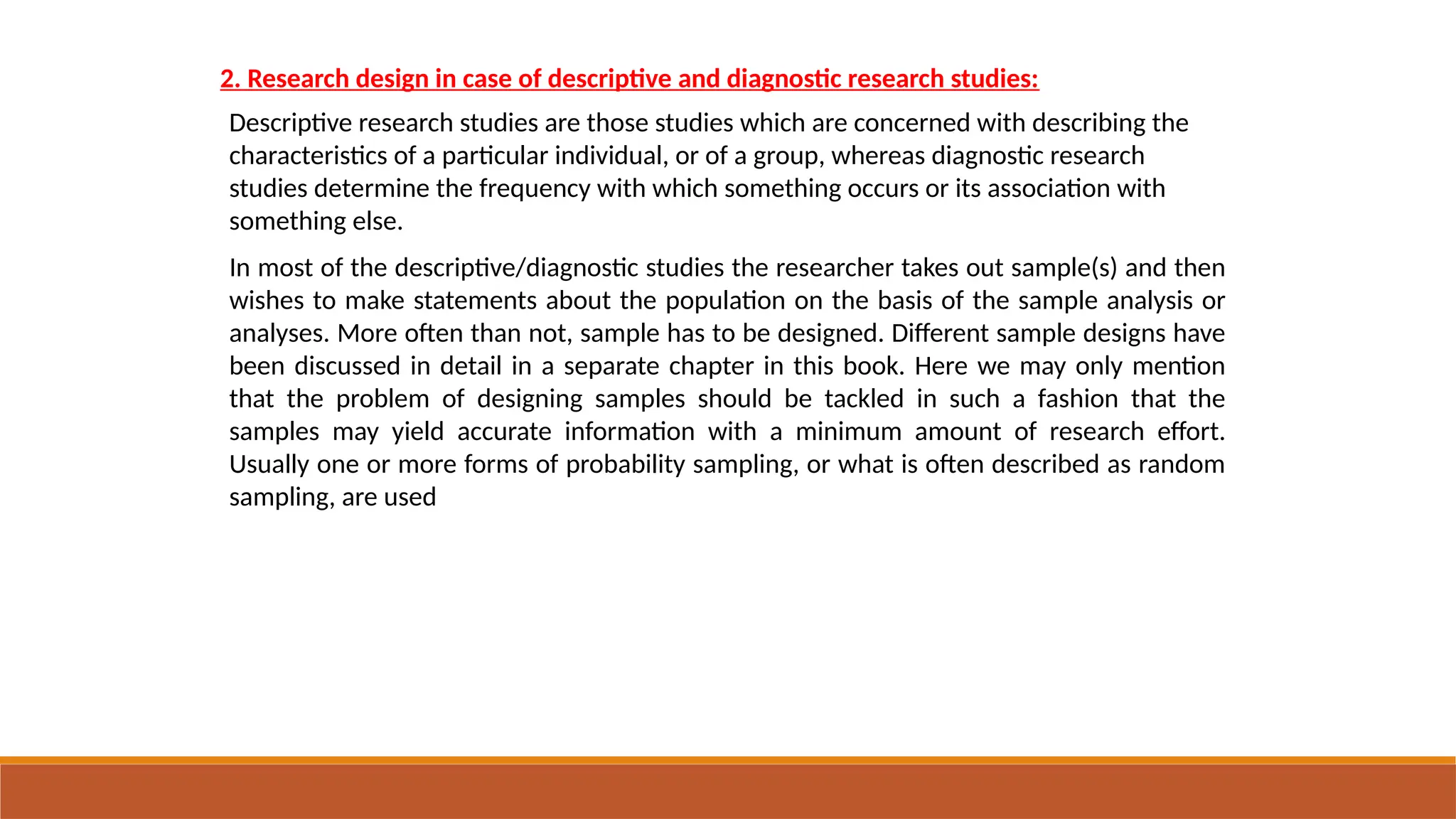 2. Research design in case of descriptive and diagnostic research studies:
Descriptive research studies are those studies which are concerned with describing the
characteristics of a particular individual, or of a group, whereas diagnostic research
studies determine the frequency with which something occurs or its association with
something else.
In most of the descriptive/diagnostic studies the researcher takes out sample(s) and then
wishes to make statements about the population on the basis of the sample analysis or
analyses. More often than not, sample has to be designed. Different sample designs have
been discussed in detail in a separate chapter in this book. Here we may only mention
that the problem of designing samples should be tackled in such a fashion that the
samples may yield accurate information with a minimum amount of research effort.
Usually one or more forms of probability sampling, or what is often described as random
sampling, are used
 