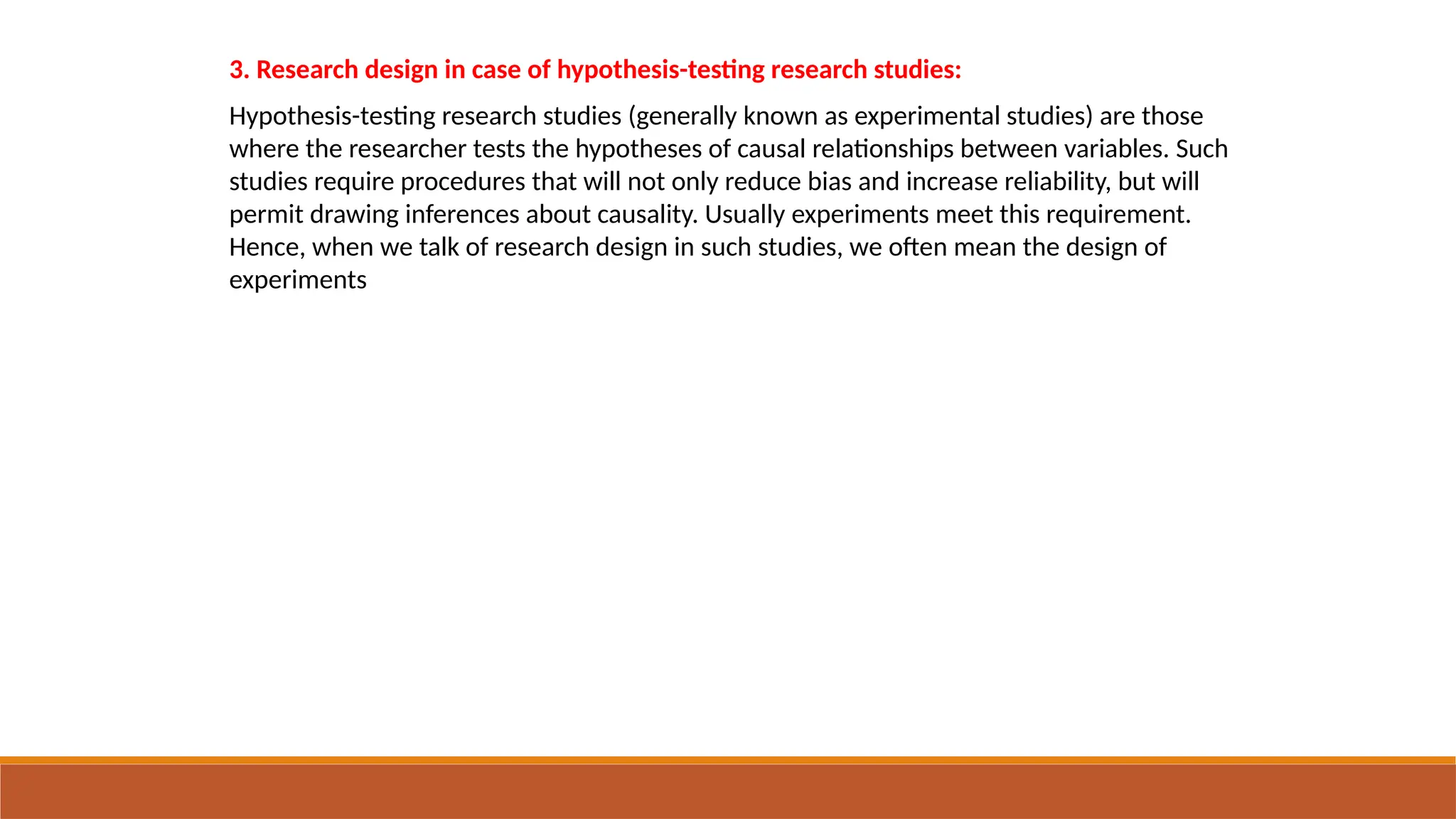 3. Research design in case of hypothesis-testing research studies:
Hypothesis-testing research studies (generally known as experimental studies) are those
where the researcher tests the hypotheses of causal relationships between variables. Such
studies require procedures that will not only reduce bias and increase reliability, but will
permit drawing inferences about causality. Usually experiments meet this requirement.
Hence, when we talk of research design in such studies, we often mean the design of
experiments
 