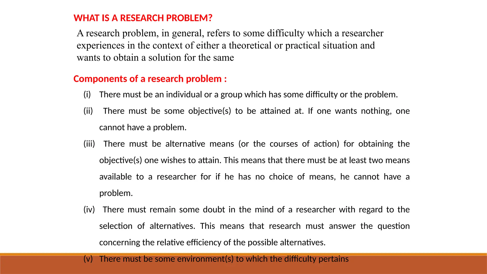 WHAT IS A RESEARCH PROBLEM?
A research problem, in general, refers to some difficulty which a researcher
experiences in the context of either a theoretical or practical situation and
wants to obtain a solution for the same
Components of a research problem :
(i) There must be an individual or a group which has some difficulty or the problem.
(ii) There must be some objective(s) to be attained at. If one wants nothing, one
cannot have a problem.
(iii) There must be alternative means (or the courses of action) for obtaining the
objective(s) one wishes to attain. This means that there must be at least two means
available to a researcher for if he has no choice of means, he cannot have a
problem.
(iv) There must remain some doubt in the mind of a researcher with regard to the
selection of alternatives. This means that research must answer the question
concerning the relative efficiency of the possible alternatives.
(v) There must be some environment(s) to which the difficulty pertains
 