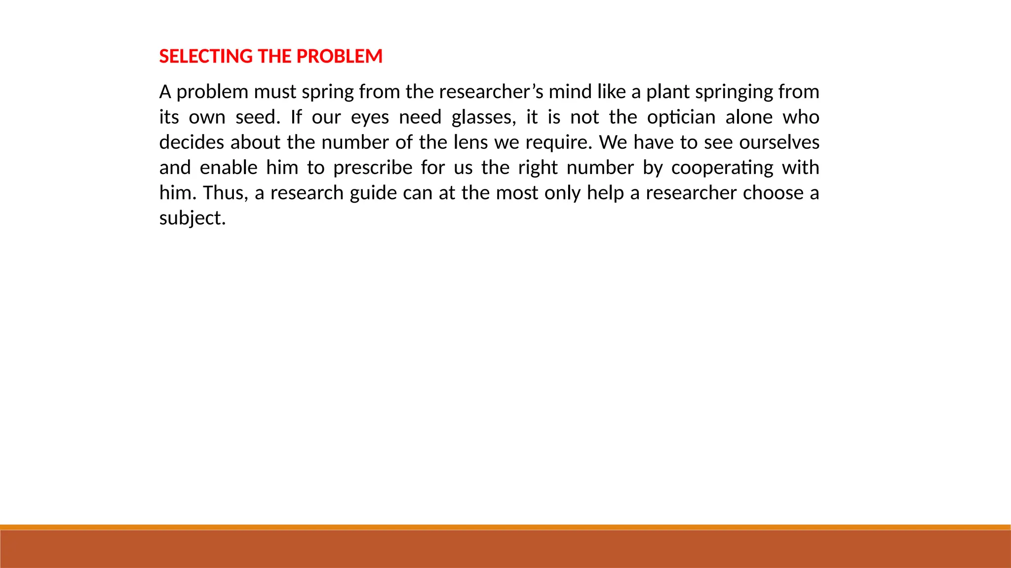 SELECTING THE PROBLEM
A problem must spring from the researcher’s mind like a plant springing from
its own seed. If our eyes need glasses, it is not the optician alone who
decides about the number of the lens we require. We have to see ourselves
and enable him to prescribe for us the right number by cooperating with
him. Thus, a research guide can at the most only help a researcher choose a
subject.
 