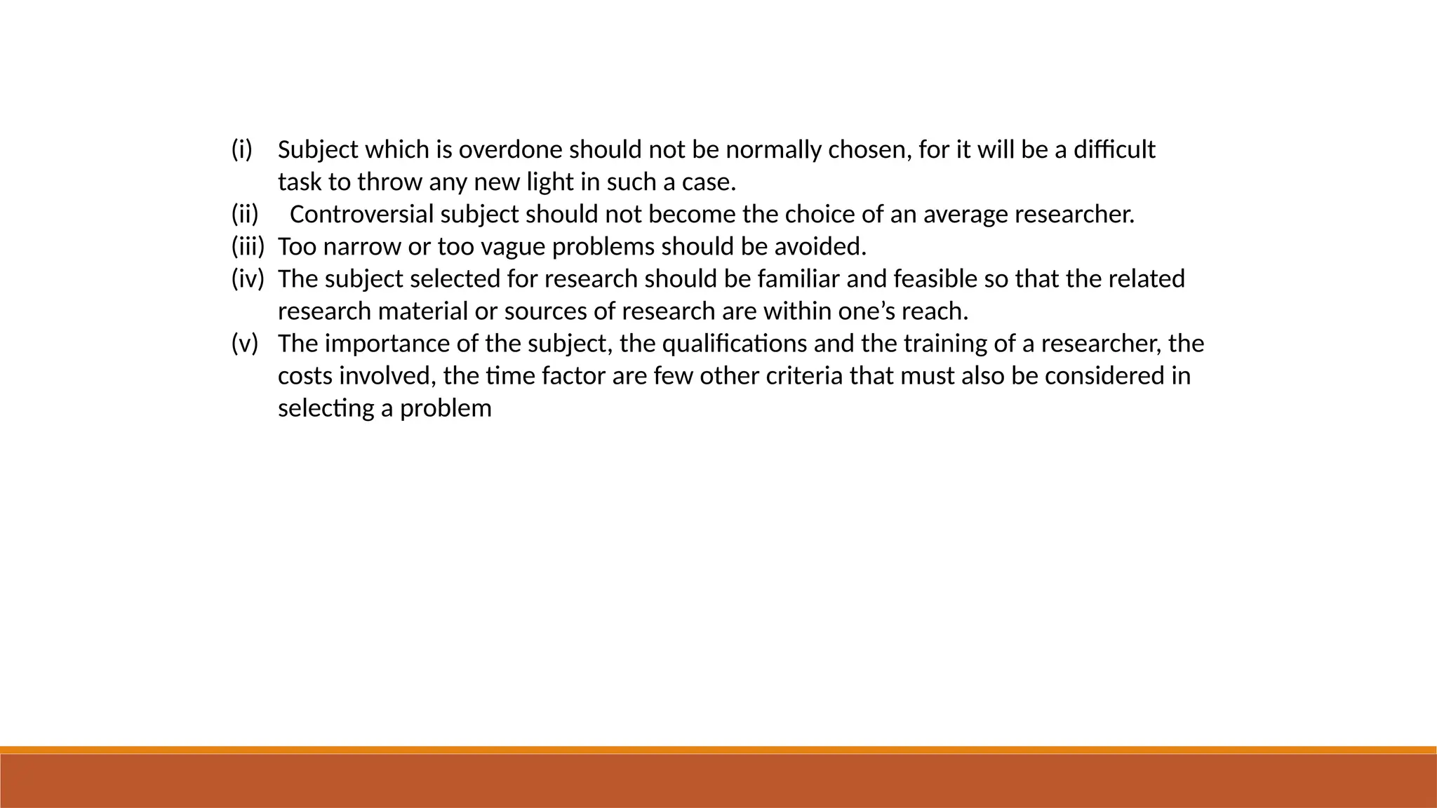 (i) Subject which is overdone should not be normally chosen, for it will be a difficult
task to throw any new light in such a case.
(ii) Controversial subject should not become the choice of an average researcher.
(iii) Too narrow or too vague problems should be avoided.
(iv) The subject selected for research should be familiar and feasible so that the related
research material or sources of research are within one’s reach.
(v) The importance of the subject, the qualifications and the training of a researcher, the
costs involved, the time factor are few other criteria that must also be considered in
selecting a problem
 
