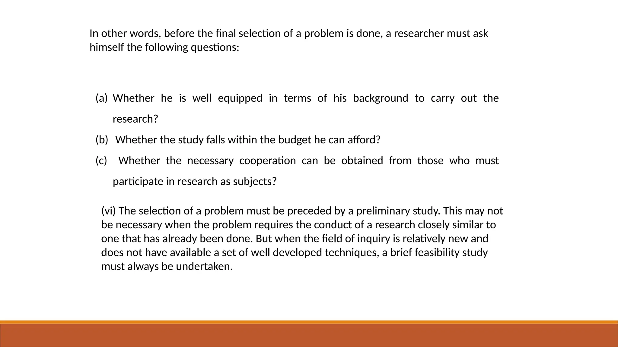 In other words, before the final selection of a problem is done, a researcher must ask
himself the following questions:
(a) Whether he is well equipped in terms of his background to carry out the
research?
(b) Whether the study falls within the budget he can afford?
(c) Whether the necessary cooperation can be obtained from those who must
participate in research as subjects?
(vi) The selection of a problem must be preceded by a preliminary study. This may not
be necessary when the problem requires the conduct of a research closely similar to
one that has already been done. But when the field of inquiry is relatively new and
does not have available a set of well developed techniques, a brief feasibility study
must always be undertaken.
 