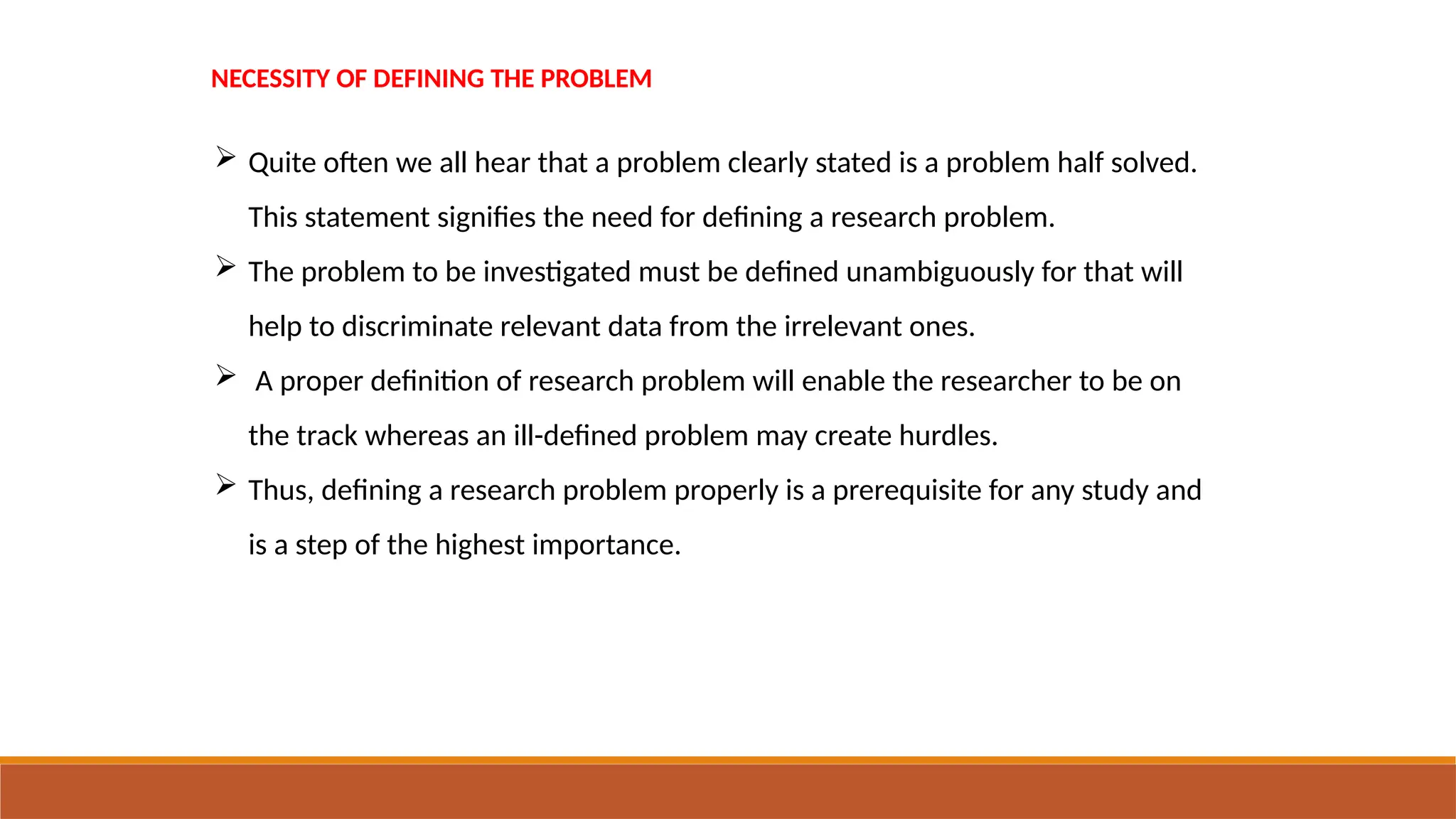 NECESSITY OF DEFINING THE PROBLEM
 Quite often we all hear that a problem clearly stated is a problem half solved.
This statement signifies the need for defining a research problem.
 The problem to be investigated must be defined unambiguously for that will
help to discriminate relevant data from the irrelevant ones.
 A proper definition of research problem will enable the researcher to be on
the track whereas an ill-defined problem may create hurdles.
 Thus, defining a research problem properly is a prerequisite for any study and
is a step of the highest importance.
 