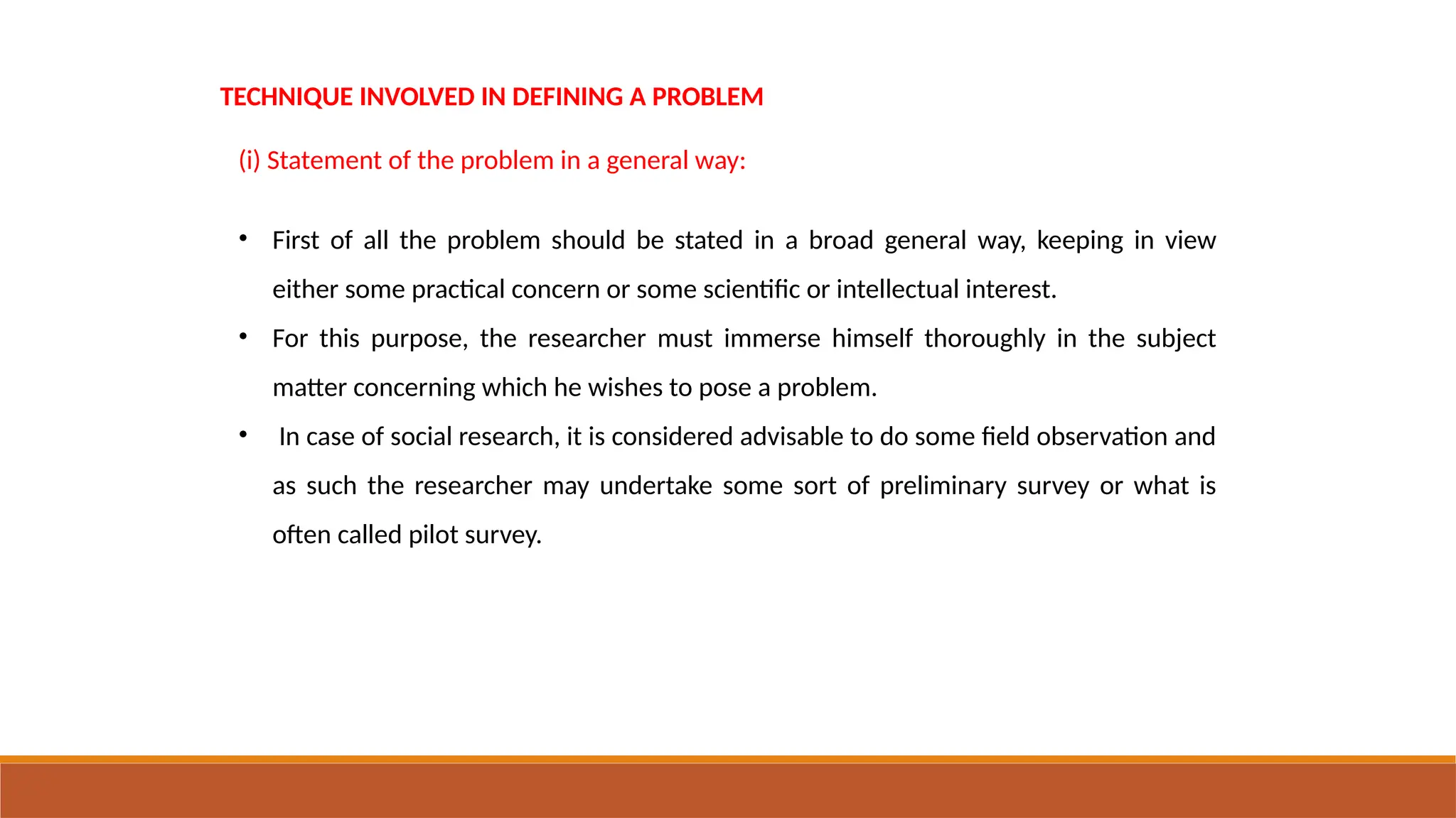 TECHNIQUE INVOLVED IN DEFINING A PROBLEM
(i) Statement of the problem in a general way:
• First of all the problem should be stated in a broad general way, keeping in view
either some practical concern or some scientific or intellectual interest.
• For this purpose, the researcher must immerse himself thoroughly in the subject
matter concerning which he wishes to pose a problem.
• In case of social research, it is considered advisable to do some field observation and
as such the researcher may undertake some sort of preliminary survey or what is
often called pilot survey.
 
