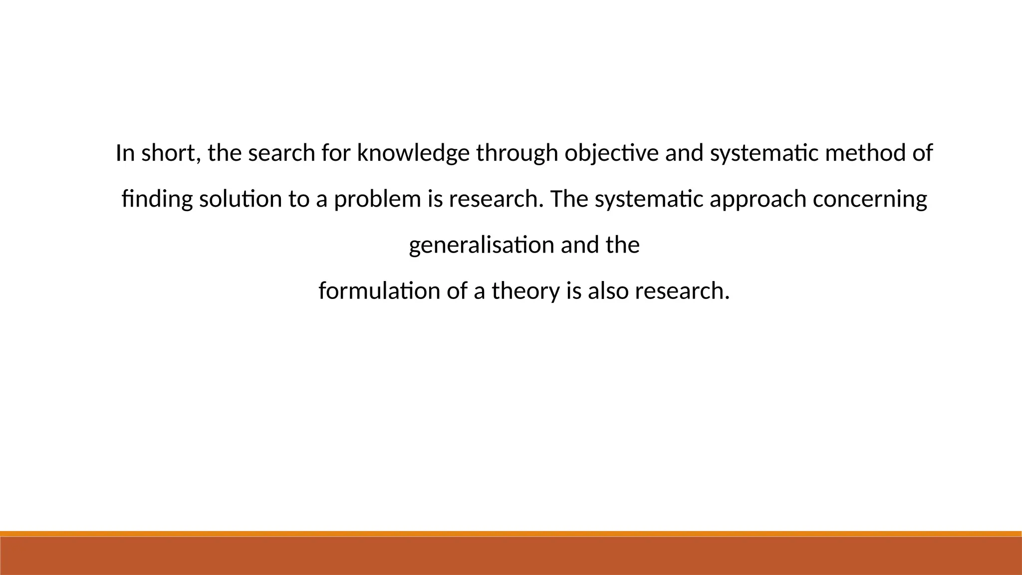 In short, the search for knowledge through objective and systematic method of
finding solution to a problem is research. The systematic approach concerning
generalisation and the
formulation of a theory is also research.
 