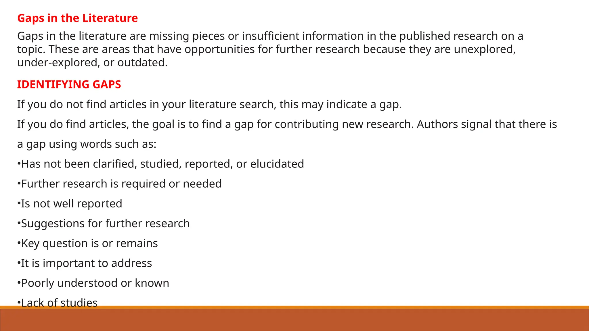 IDENTIFYING GAPS
If you do not find articles in your literature search, this may indicate a gap.
If you do find articles, the goal is to find a gap for contributing new research. Authors signal that there is
a gap using words such as:
•Has not been clarified, studied, reported, or elucidated
•Further research is required or needed
•Is not well reported
•Suggestions for further research
•Key question is or remains
•It is important to address
•Poorly understood or known
•Lack of studies
Gaps in the literature are missing pieces or insufficient information in the published research on a
topic. These are areas that have opportunities for further research because they are unexplored,
under-explored, or outdated.
Gaps in the Literature
 