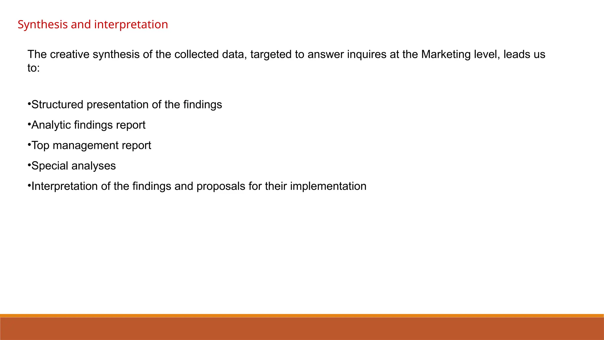 Synthesis and interpretation
The creative synthesis of the collected data, targeted to answer inquires at the Marketing level, leads us
to:
•Structured presentation of the findings
•Analytic findings report
•Top management report
•Special analyses
•Interpretation of the findings and proposals for their implementation
 