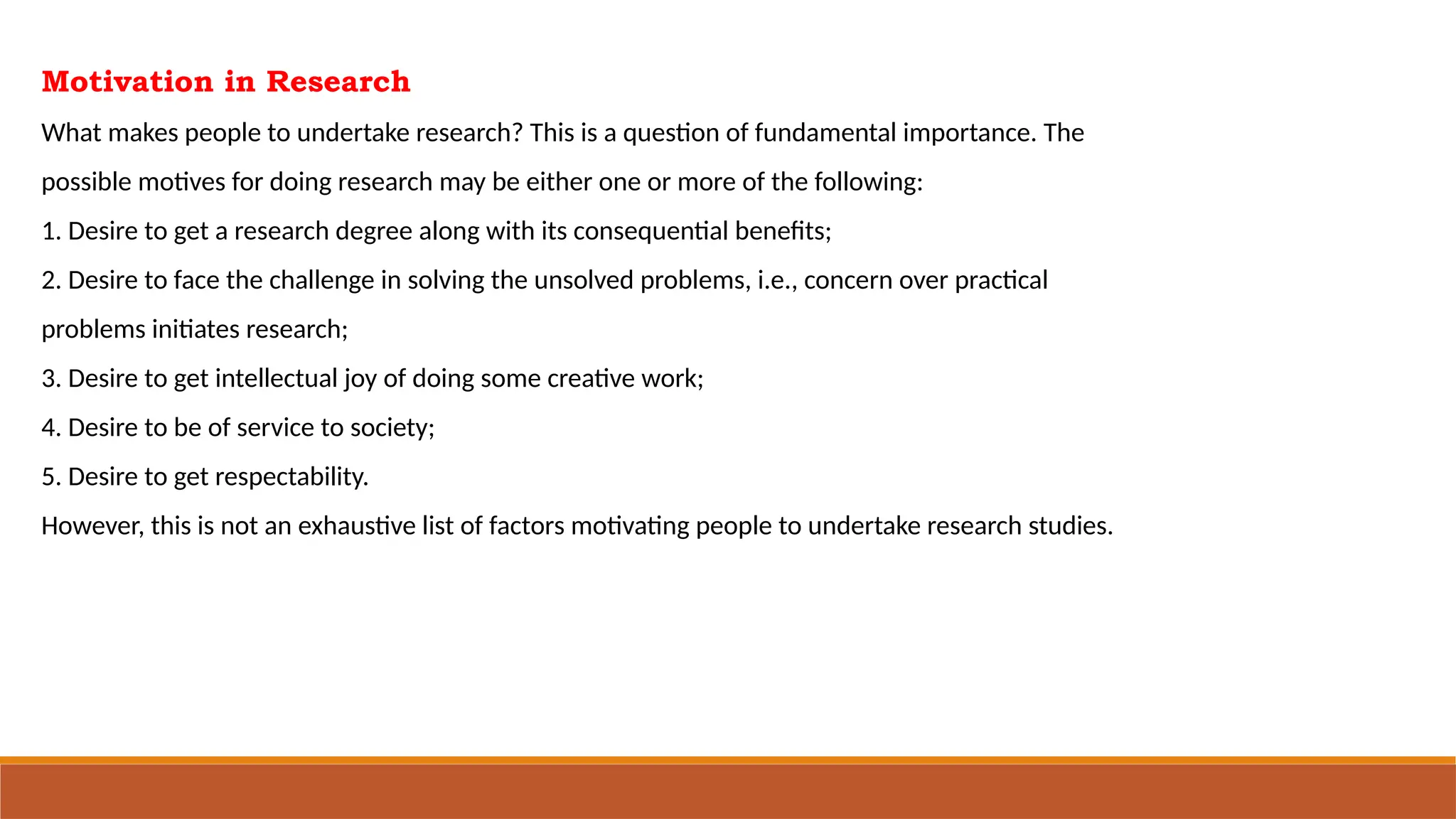 Motivation in Research
What makes people to undertake research? This is a question of fundamental importance. The
possible motives for doing research may be either one or more of the following:
1. Desire to get a research degree along with its consequential benefits;
2. Desire to face the challenge in solving the unsolved problems, i.e., concern over practical
problems initiates research;
3. Desire to get intellectual joy of doing some creative work;
4. Desire to be of service to society;
5. Desire to get respectability.
However, this is not an exhaustive list of factors motivating people to undertake research studies.
 