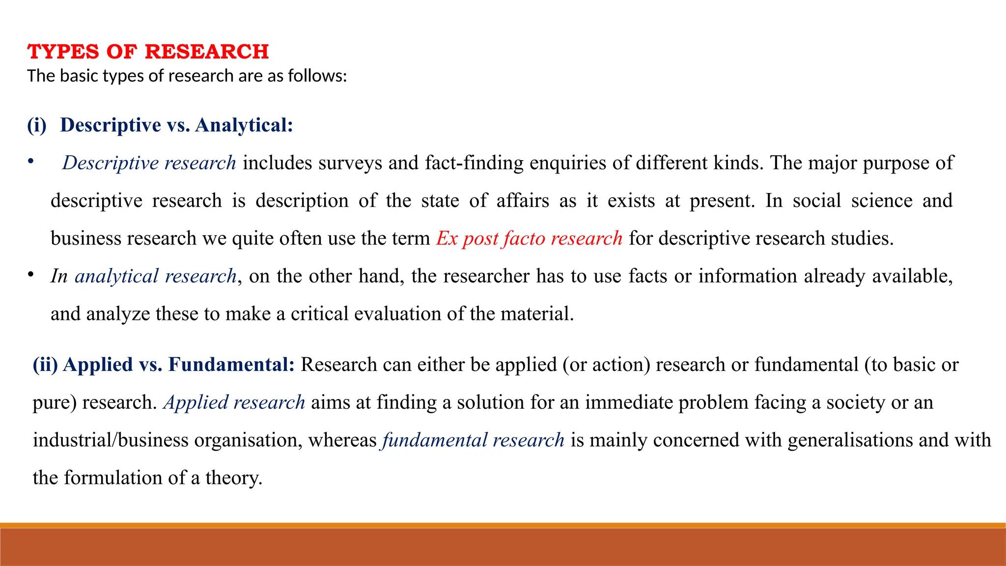 TYPES OF RESEARCH
The basic types of research are as follows:
(i) Descriptive vs. Analytical:
• Descriptive research includes surveys and fact-finding enquiries of different kinds. The major purpose of
descriptive research is description of the state of affairs as it exists at present. In social science and
business research we quite often use the term Ex post facto research for descriptive research studies.
• In analytical research, on the other hand, the researcher has to use facts or information already available,
and analyze these to make a critical evaluation of the material.
(ii) Applied vs. Fundamental: Research can either be applied (or action) research or fundamental (to basic or
pure) research. Applied research aims at finding a solution for an immediate problem facing a society or an
industrial/business organisation, whereas fundamental research is mainly concerned with generalisations and with
the formulation of a theory.
 