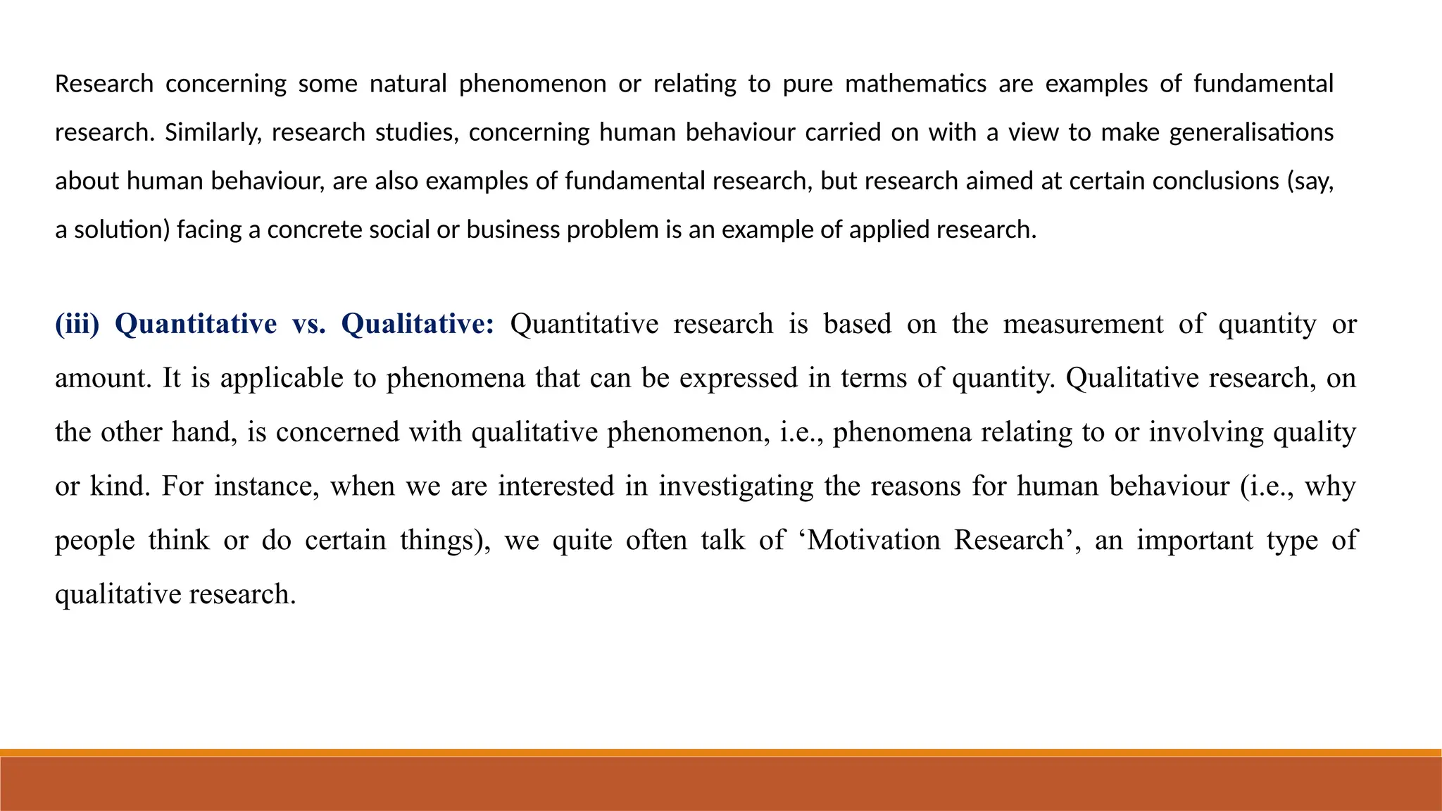 Research concerning some natural phenomenon or relating to pure mathematics are examples of fundamental
research. Similarly, research studies, concerning human behaviour carried on with a view to make generalisations
about human behaviour, are also examples of fundamental research, but research aimed at certain conclusions (say,
a solution) facing a concrete social or business problem is an example of applied research.
(iii) Quantitative vs. Qualitative: Quantitative research is based on the measurement of quantity or
amount. It is applicable to phenomena that can be expressed in terms of quantity. Qualitative research, on
the other hand, is concerned with qualitative phenomenon, i.e., phenomena relating to or involving quality
or kind. For instance, when we are interested in investigating the reasons for human behaviour (i.e., why
people think or do certain things), we quite often talk of ‘Motivation Research’, an important type of
qualitative research.
 