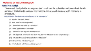 Research Design
MEANING OF RESEARCH DESIGN
“A research design is the arrangement of conditions for collection and analysis of data in
a manner that aims to combine relevance to the research purpose with economy in
procedure.”
More explicitly, the design decisions happen to be in respect of
(i) What is the study about?
(ii) Why is the study being made?
(iii) Where will the study be carried out?
(iv) What type of data is required?
(v) Where can the required data be found?
(vi) What periods of time will the study include? (vii) What will be the sample design?
(vii) What techniques of data collection will be used?
(viii) How will the data be analysed?
(ix) In what style will the report be prepared?
 