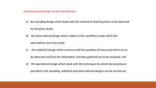 overall research design can be classified into :
a) the sampling design which deals with the method of selecting items to be observed
for the given study;
b) the observational design which relates to the conditions under which the
observations are to be made;
c) the statistical design which concerns with the question of how many items are to
be observed and how the information and data gathered are to be analysed; and
d) the operational design which deals with the techniques by which the procedures
specified in the sampling, statistical and observational designs can be carried out.
 