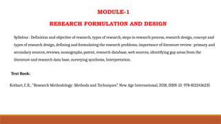 MODULE-1
RESEARCH FORMULATION AND DESIGN
Syllabus : Definition and objective of research, types of research, steps in research process, research design, concept and
types of research design, defining and formulating the research problems, importance of literature review- primary and
secondary sources, reviews, monographs, patent, research database, web sources, identifying gap areas from the
literature and research data base, surveying synthesis, Interpretation.
Text Book:
Kothari, C.R., “Research Methodology: Methods and Techniques”. New Age International, 2018, ISBN-13: 978-8122436235
 