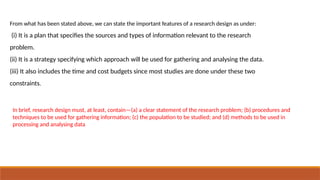 From what has been stated above, we can state the important features of a research design as under:
(i) It is a plan that specifies the sources and types of information relevant to the research
problem.
(ii) It is a strategy specifying which approach will be used for gathering and analysing the data.
(iii) It also includes the time and cost budgets since most studies are done under these two
constraints.
In brief, research design must, at least, contain—(a) a clear statement of the research problem; (b) procedures and
techniques to be used for gathering information; (c) the population to be studied; and (d) methods to be used in
processing and analysing data
 