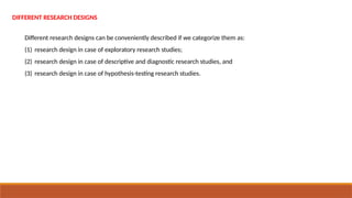 DIFFERENT RESEARCH DESIGNS
Different research designs can be conveniently described if we categorize them as:
(1) research design in case of exploratory research studies;
(2) research design in case of descriptive and diagnostic research studies, and
(3) research design in case of hypothesis-testing research studies.
 