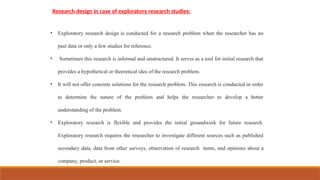 Research design in case of exploratory research studies:
• Exploratory research design is conducted for a research problem when the researcher has no
past data or only a few studies for reference.
• Sometimes this research is informal and unstructured. It serves as a tool for initial research that
provides a hypothetical or theoretical idea of the research problem.
• It will not offer concrete solutions for the research problem. This research is conducted in order
to determine the nature of the problem and helps the researcher to develop a better
understanding of the problem.
• Exploratory research is flexible and provides the initial groundwork for future research.
Exploratory research requires the researcher to investigate different sources such as published
secondary data, data from other surveys, observation of research items, and opinions about a
company, product, or service.
 