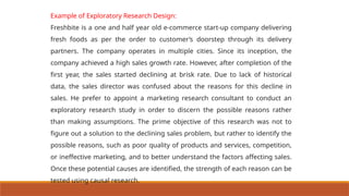 Example of Exploratory Research Design:
Freshbite is a one and half year old e-commerce start-up company delivering
fresh foods as per the order to customer’s doorstep through its delivery
partners. The company operates in multiple cities. Since its inception, the
company achieved a high sales growth rate. However, after completion of the
first year, the sales started declining at brisk rate. Due to lack of historical
data, the sales director was confused about the reasons for this decline in
sales. He prefer to appoint a marketing research consultant to conduct an
exploratory research study in order to discern the possible reasons rather
than making assumptions. The prime objective of this research was not to
figure out a solution to the declining sales problem, but rather to identify the
possible reasons, such as poor quality of products and services, competition,
or ineffective marketing, and to better understand the factors affecting sales.
Once these potential causes are identified, the strength of each reason can be
tested using causal research.
 