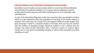 2. Research design in case of descriptive and diagnostic research studies:
Descriptive research studies are those studies which are concerned with describing the
characteristics of a particular individual, or of a group, whereas diagnostic research
studies determine the frequency with which something occurs or its association with
something else.
In most of the descriptive/diagnostic studies the researcher takes out sample(s) and then
wishes to make statements about the population on the basis of the sample analysis or
analyses. More often than not, sample has to be designed. Different sample designs have
been discussed in detail in a separate chapter in this book. Here we may only mention
that the problem of designing samples should be tackled in such a fashion that the
samples may yield accurate information with a minimum amount of research effort.
Usually one or more forms of probability sampling, or what is often described as random
sampling, are used
 