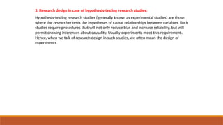 3. Research design in case of hypothesis-testing research studies:
Hypothesis-testing research studies (generally known as experimental studies) are those
where the researcher tests the hypotheses of causal relationships between variables. Such
studies require procedures that will not only reduce bias and increase reliability, but will
permit drawing inferences about causality. Usually experiments meet this requirement.
Hence, when we talk of research design in such studies, we often mean the design of
experiments
 
