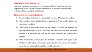 WHAT IS A RESEARCH PROBLEM?
A research problem, in general, refers to some difficulty which a researcher
experiences in the context of either a theoretical or practical situation and
wants to obtain a solution for the same
Components of a research problem :
(i) There must be an individual or a group which has some difficulty or the problem.
(ii) There must be some objective(s) to be attained at. If one wants nothing, one
cannot have a problem.
(iii) There must be alternative means (or the courses of action) for obtaining the
objective(s) one wishes to attain. This means that there must be at least two means
available to a researcher for if he has no choice of means, he cannot have a
problem.
(iv) There must remain some doubt in the mind of a researcher with regard to the
selection of alternatives. This means that research must answer the question
concerning the relative efficiency of the possible alternatives.
(v) There must be some environment(s) to which the difficulty pertains
 