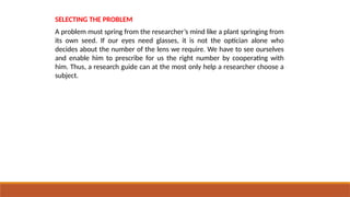 SELECTING THE PROBLEM
A problem must spring from the researcher’s mind like a plant springing from
its own seed. If our eyes need glasses, it is not the optician alone who
decides about the number of the lens we require. We have to see ourselves
and enable him to prescribe for us the right number by cooperating with
him. Thus, a research guide can at the most only help a researcher choose a
subject.
 