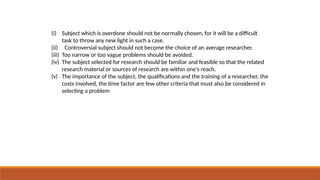 (i) Subject which is overdone should not be normally chosen, for it will be a difficult
task to throw any new light in such a case.
(ii) Controversial subject should not become the choice of an average researcher.
(iii) Too narrow or too vague problems should be avoided.
(iv) The subject selected for research should be familiar and feasible so that the related
research material or sources of research are within one’s reach.
(v) The importance of the subject, the qualifications and the training of a researcher, the
costs involved, the time factor are few other criteria that must also be considered in
selecting a problem
 