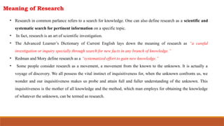 Meaning of Research
• Research in common parlance refers to a search for knowledge. One can also define research as a scientific and
systematic search for pertinent information on a specific topic.
• In fact, research is an art of scientific investigation.
• The Advanced Learner’s Dictionary of Current English lays down the meaning of research as “a careful
investigation or inquiry specially through search for new facts in any branch of knowledge.”
• Redman and Mory define research as a “systematized effort to gain new knowledge.”
• Some people consider research as a movement, a movement from the known to the unknown. It is actually a
voyage of discovery. We all possess the vital instinct of inquisitiveness for, when the unknown confronts us, we
wonder and our inquisitiveness makes us probe and attain full and fuller understanding of the unknown. This
inquisitiveness is the mother of all knowledge and the method, which man employs for obtaining the knowledge
of whatever the unknown, can be termed as research.
 