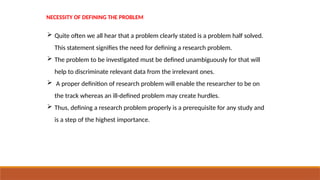 NECESSITY OF DEFINING THE PROBLEM
 Quite often we all hear that a problem clearly stated is a problem half solved.
This statement signifies the need for defining a research problem.
 The problem to be investigated must be defined unambiguously for that will
help to discriminate relevant data from the irrelevant ones.
 A proper definition of research problem will enable the researcher to be on
the track whereas an ill-defined problem may create hurdles.
 Thus, defining a research problem properly is a prerequisite for any study and
is a step of the highest importance.
 