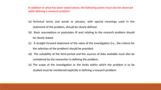 (a) Technical terms and words or phrases, with special meanings used in the
statement of the problem, should be clearly defined.
(b) Basic assumptions or postulates (if any) relating to the research problem should
be clearly stated.
(c) A straight forward statement of the value of the investigation (i.e., the criteria for
the selection of the problem) should be provided.
(d) The suitability of the time-period and the sources of data available must also be
considered by the researcher in defining the problem.
(e) The scope of the investigation or the limits within which the problem is to be
studied must be mentioned explicitly in defining a research problem.
In addition to what has been stated above, the following points must also be observed
while defining a research problem:
 