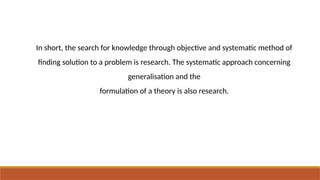 In short, the search for knowledge through objective and systematic method of
finding solution to a problem is research. The systematic approach concerning
generalisation and the
formulation of a theory is also research.
 