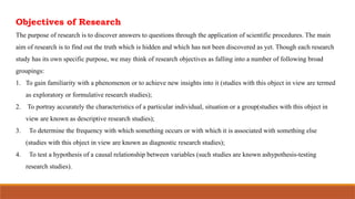 Objectives of Research
The purpose of research is to discover answers to questions through the application of scientific procedures. The main
aim of research is to find out the truth which is hidden and which has not been discovered as yet. Though each research
study has its own specific purpose, we may think of research objectives as falling into a number of following broad
groupings:
1. To gain familiarity with a phenomenon or to achieve new insights into it (studies with this object in view are termed
as exploratory or formulative research studies);
2. To portray accurately the characteristics of a particular individual, situation or a group(studies with this object in
view are known as descriptive research studies);
3. To determine the frequency with which something occurs or with which it is associated with something else
(studies with this object in view are known as diagnostic research studies);
4. To test a hypothesis of a causal relationship between variables (such studies are known ashypothesis-testing
research studies).
 